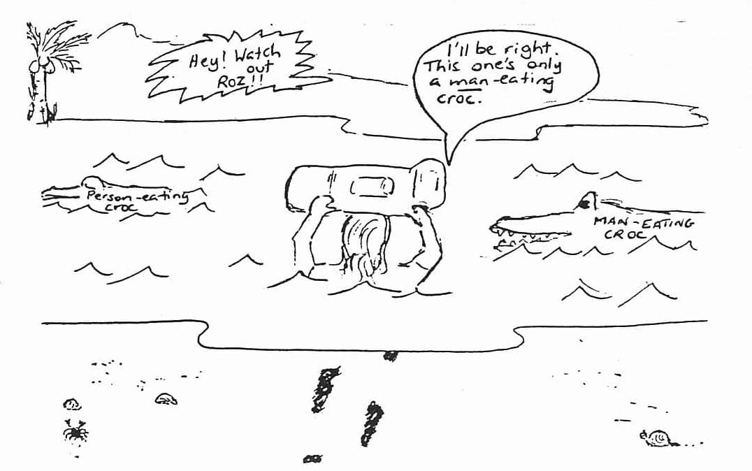 Cartoon: A person with a large backpack wades through crocodile-infested water. Another person on a small island shouts a warning. Person on island: Hey! Watch out Roz!!  Person in water: I'll be right, This one's only a man-eating croc.